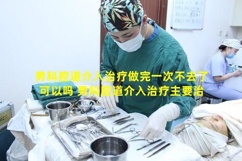 男科腔道介入治疗做完一次不去了可以吗 男科腔道介入治疗主要治疗什么